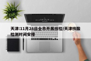 天津:11月28日全市开展核检/天津核酸检测时间安排