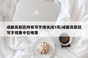 成都高新区所有写字楼关闭3天/成都高新区写字楼集中在哪里