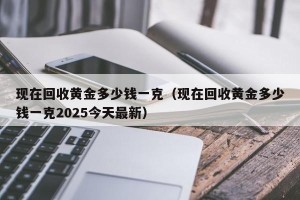 现在回收黄金多少钱一克（现在回收黄金多少钱一克2025今天最新）