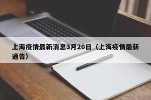 上海疫情最新消息3月20日（上海疫情最新通告）