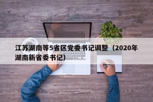 江苏湖南等5省区党委书记调整（2020年湖南新省委书记）