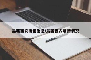 最新西安疫情消息/最新西安疫情情况