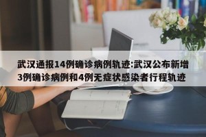 武汉通报14例确诊病例轨迹:武汉公布新增3例确诊病例和4例无症状感染者行程轨迹