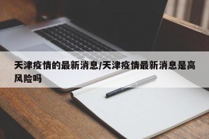 天津疫情的最新消息/天津疫情最新消息是高风险吗