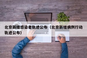 北京新增感染者轨迹公布（北京新增病例行动轨迹公布）