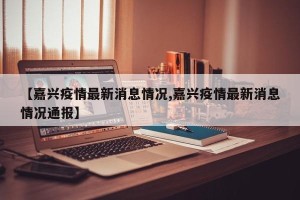 【嘉兴疫情最新消息情况,嘉兴疫情最新消息情况通报】