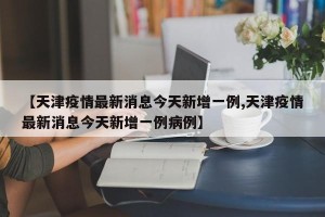 【天津疫情最新消息今天新增一例,天津疫情最新消息今天新增一例病例】