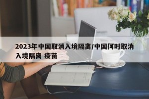 2023年中国取消入境隔离/中国何时取消入境隔离 疫苗