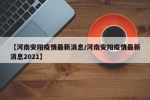【河南安阳疫情最新消息/河南安阳疫情最新消息2021】