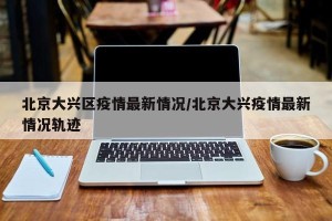 北京大兴区疫情最新情况/北京大兴疫情最新情况轨迹