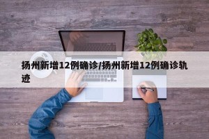 扬州新增12例确诊/扬州新增12例确诊轨迹