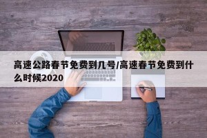 高速公路春节免费到几号/高速春节免费到什么时候2020