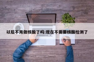 以后不用做核酸了吗:现在不需要核酸检测了