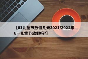 【61儿童节放假几天2021/2021年6一儿童节放假吗?】
