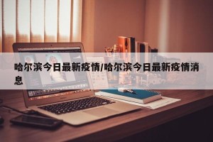 哈尔滨今日最新疫情/哈尔滨今日最新疫情消息