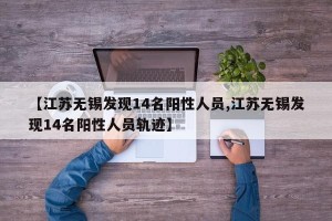 【江苏无锡发现14名阳性人员,江苏无锡发现14名阳性人员轨迹】