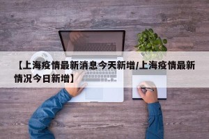 【上海疫情最新消息今天新增/上海疫情最新情况今日新增】