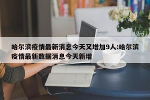 哈尔滨疫情最新消息今天又增加9人:哈尔滨疫情最新数据消息今天新增