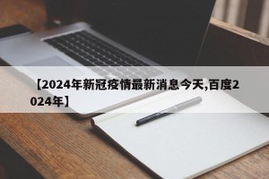 【2024年新冠疫情最新消息今天,百度2024年】