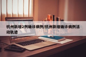 杭州新增2例确诊病例/杭州新增确诊病例活动轨迹