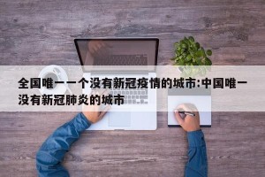 全国唯一一个没有新冠疫情的城市:中国唯一没有新冠肺炎的城市