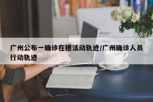 广州公布一确诊在穗活动轨迹/广州确诊人员行动轨迹