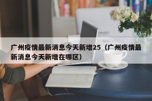 广州疫情最新消息今天新增25（广州疫情最新消息今天新增在哪区）