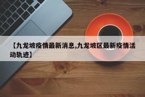 【九龙坡疫情最新消息,九龙坡区最新疫情活动轨迹】