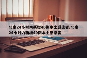北京24小时内新增40例本土感染者/北京24小时内新增40例本土感染者