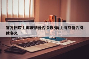 官方回应上海疫情是否会反弹/上海疫情会持续多久