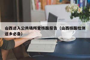 山西进入公共场所查核酸报告（山西核酸检测返乡必备）