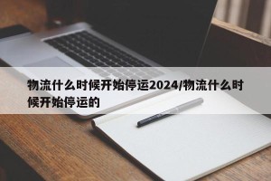 物流什么时候开始停运2024/物流什么时候开始停运的