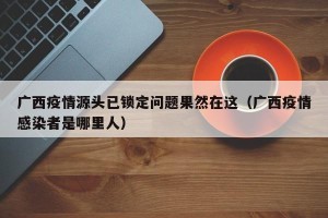 广西疫情源头已锁定问题果然在这（广西疫情感染者是哪里人）