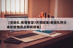 【张伯礼:疫情有望3月初结束/张伯礼院士本轮疫情拐点即将到来】