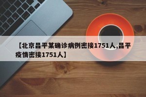 【北京昌平某确诊病例密接1751人,昌平疫情密接1751人】