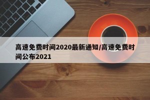 高速免费时间2020最新通知/高速免费时间公布2021