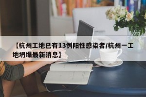 【杭州工地已有13例阳性感染者/杭州一工地坍塌最新消息】