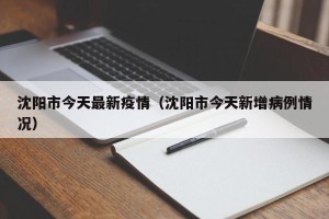 沈阳市今天最新疫情（沈阳市今天新增病例情况）