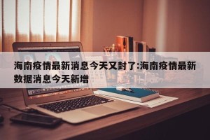 海南疫情最新消息今天又封了:海南疫情最新数据消息今天新增