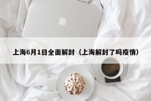 上海6月1日全面解封（上海解封了吗疫情）