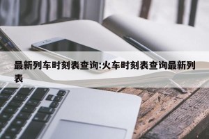 最新列车时刻表查询:火车时刻表查询最新列表