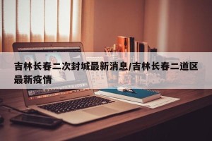 吉林长春二次封城最新消息/吉林长春二道区最新疫情