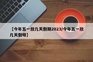 【今年五一放几天假期2023/今年五一放几天假呀】
