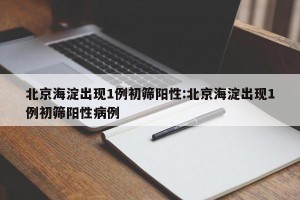 北京海淀出现1例初筛阳性:北京海淀出现1例初筛阳性病例