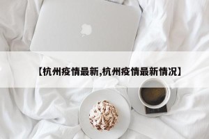 【杭州疫情最新,杭州疫情最新情况】