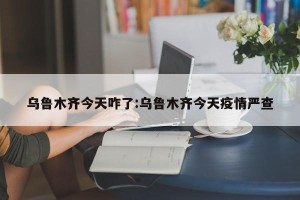 乌鲁木齐今天咋了:乌鲁木齐今天疫情严查