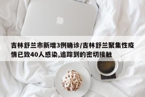 吉林舒兰市新增3例确诊/吉林舒兰聚集性疫情已致40人感染,追踪到的密切接触