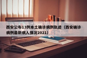 西安公布13例本土确诊病例轨迹（西安确诊病例最新病人情况2021）