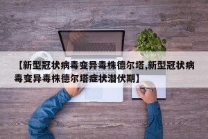 【新型冠状病毒变异毒株德尔塔,新型冠状病毒变异毒株德尔塔症状潜伏期】