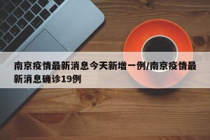 南京疫情最新消息今天新增一例/南京疫情最新消息确诊19例